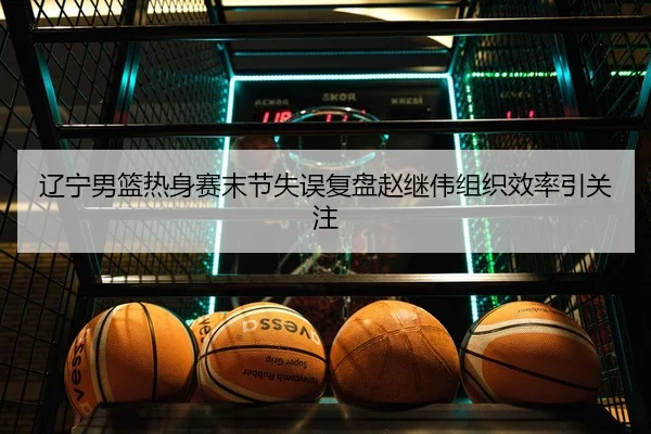 辽宁男篮热身赛末节失误复盘赵继伟组织效率引关注
