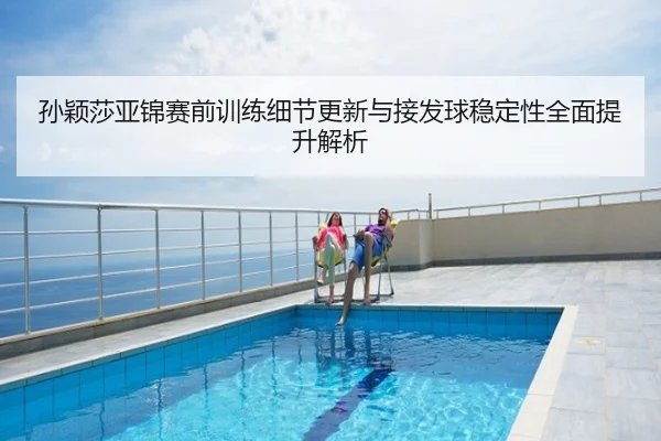 孙颖莎亚锦赛前训练细节更新与接发球稳定性全面提升解析