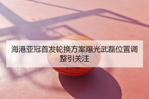 海港亚冠首发轮换方案曝光武磊位置调整引关注