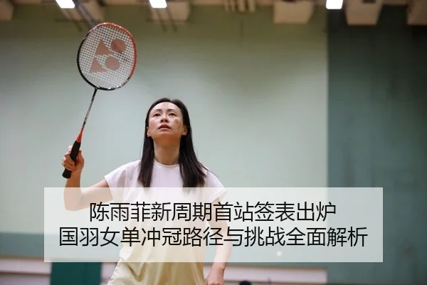 陈雨菲新周期首站签表出炉 国羽女单冲冠路径与挑战全面解析